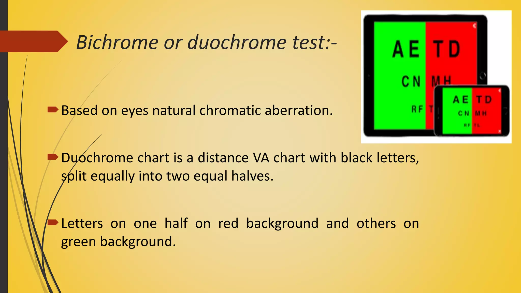 Bichrome or duochrome test:-
Based on eyes natural chromatic aberration.
Duochrome chart is a distance VA chart with black letters,
split equally into two equal halves.
Letters on one half on red background and others on
green background.
 