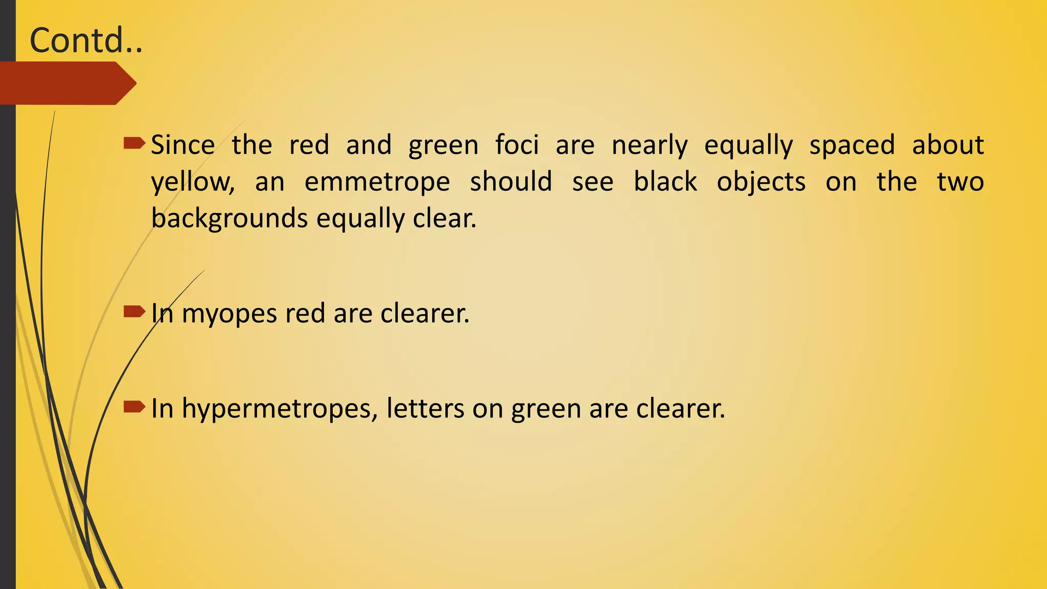 Contd..
Since the red and green foci are nearly equally spaced about
yellow, an emmetrope should see black objects on the two
backgrounds equally clear.
In myopes red are clearer.
In hypermetropes, letters on green are clearer.
 