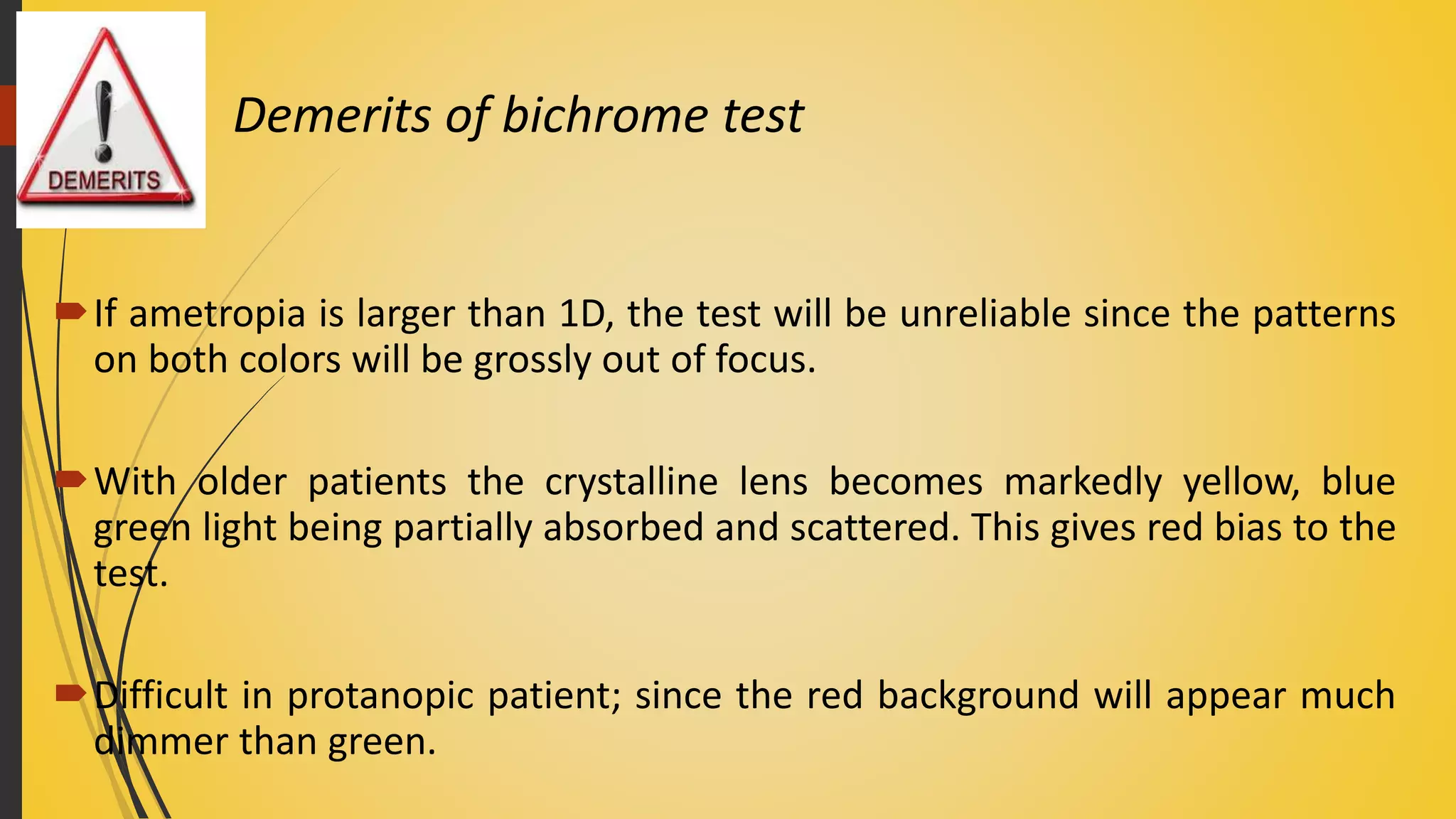 Demerits of bichrome test
If ametropia is larger than 1D, the test will be unreliable since the patterns
on both colors will be grossly out of focus.
With older patients the crystalline lens becomes markedly yellow, blue
green light being partially absorbed and scattered. This gives red bias to the
test.
Difficult in protanopic patient; since the red background will appear much
dimmer than green.
 