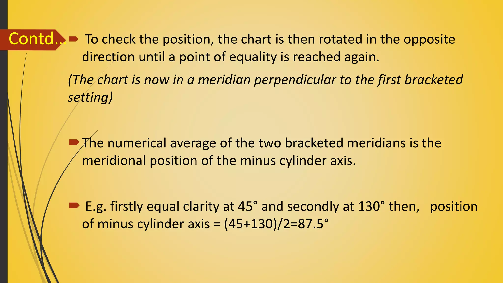  To check the position, the chart is then rotated in the opposite
direction until a point of equality is reached again.
(The chart is now in a meridian perpendicular to the first bracketed
setting)
The numerical average of the two bracketed meridians is the
meridional position of the minus cylinder axis.
 E.g. firstly equal clarity at 45° and secondly at 130° then, position
of minus cylinder axis = (45+130)/2=87.5°
Contd…
 
