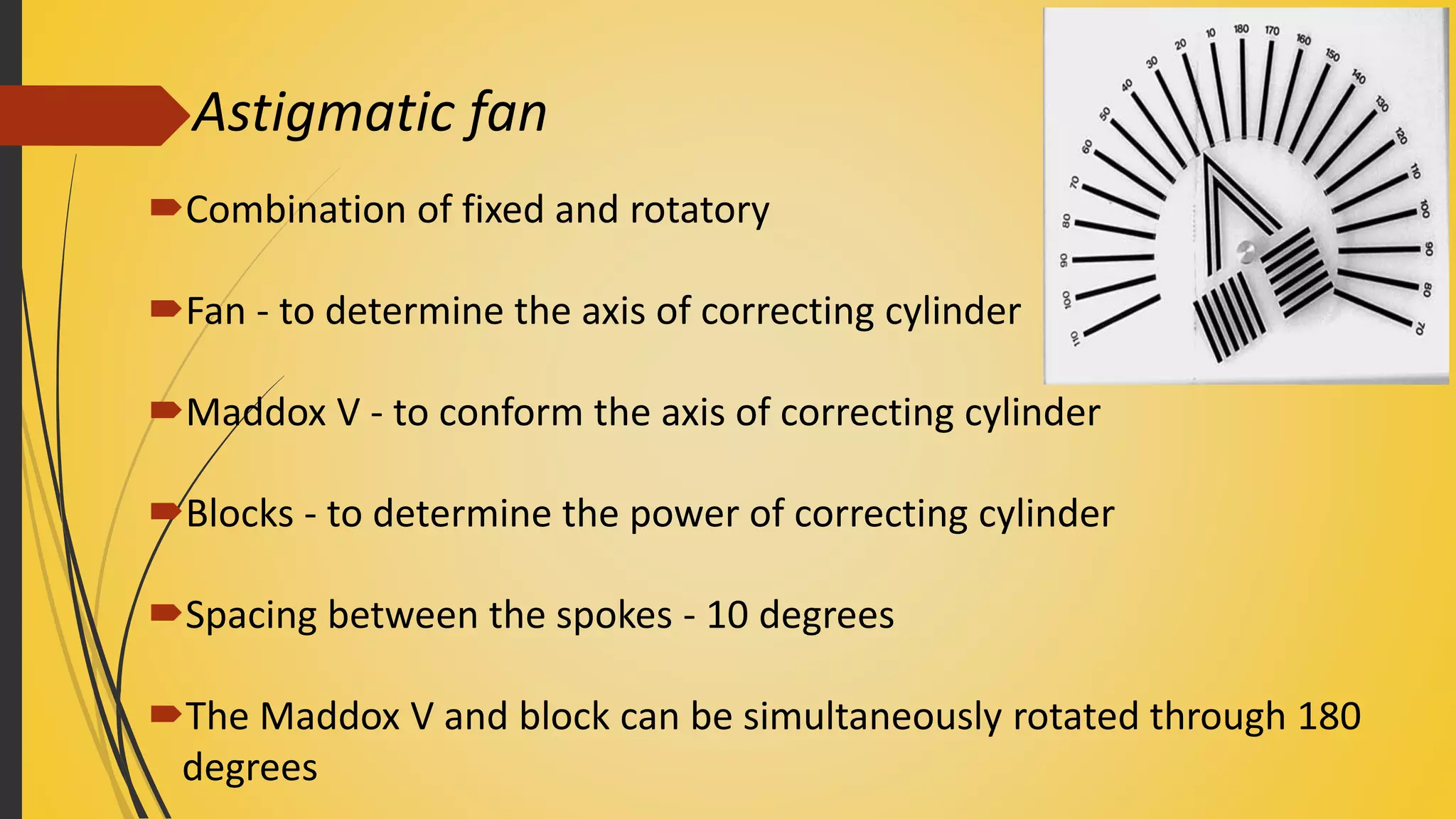 Astigmatic fan
Combination of fixed and rotatory
Fan - to determine the axis of correcting cylinder
Maddox V - to conform the axis of correcting cylinder
Blocks - to determine the power of correcting cylinder
Spacing between the spokes - 10 degrees
The Maddox V and block can be simultaneously rotated through 180
degrees
 