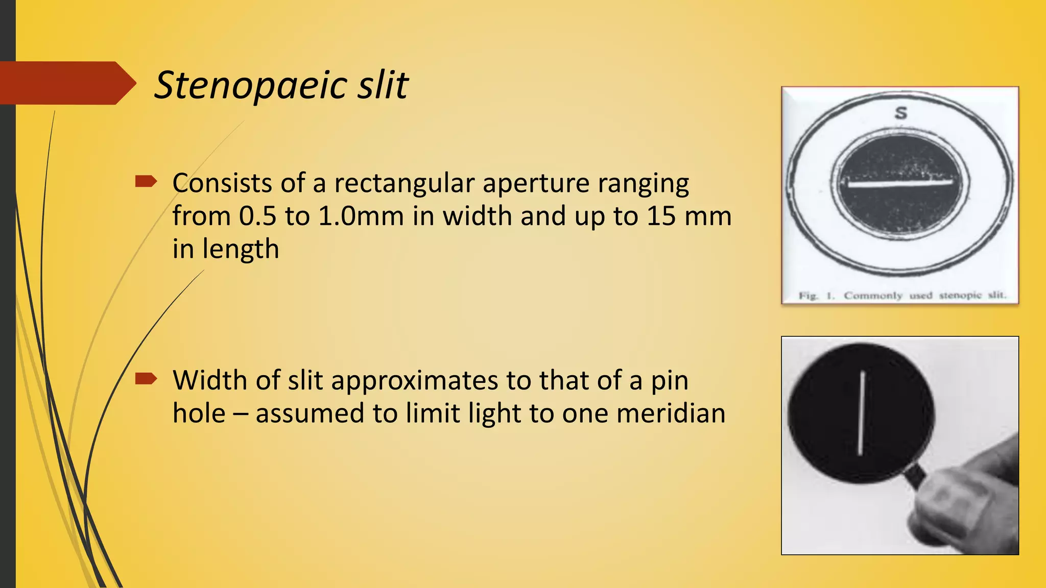 Stenopaeic slit
 Consists of a rectangular aperture ranging
from 0.5 to 1.0mm in width and up to 15 mm
in length
 Width of slit approximates to that of a pin
hole – assumed to limit light to one meridian
 