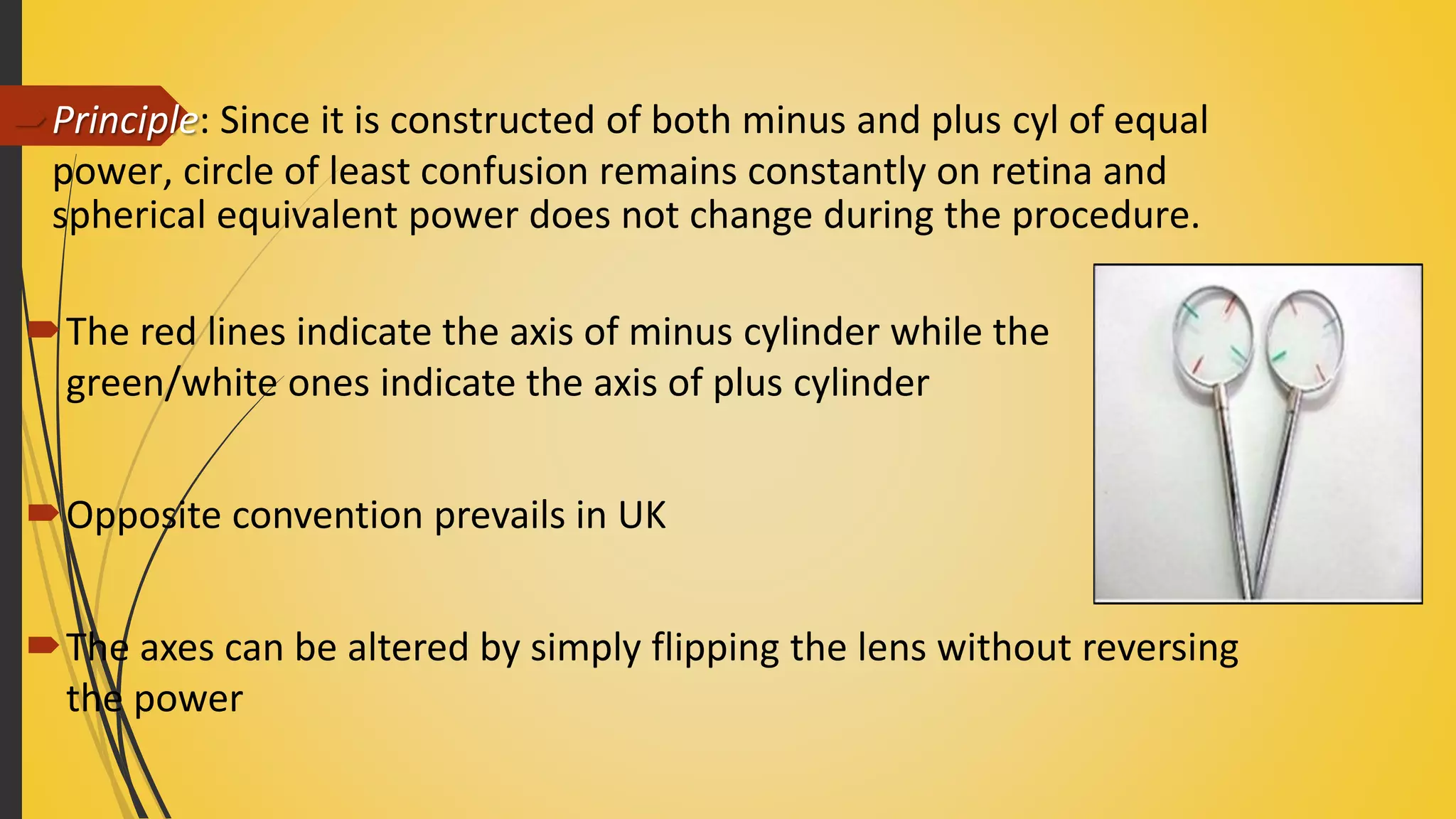 Principle: Since it is constructed of both minus and plus cyl of equal
power, circle of least confusion remains constantly on retina and
spherical equivalent power does not change during the procedure.
The red lines indicate the axis of minus cylinder while the
green/white ones indicate the axis of plus cylinder
Opposite convention prevails in UK
The axes can be altered by simply flipping the lens without reversing
the power
 