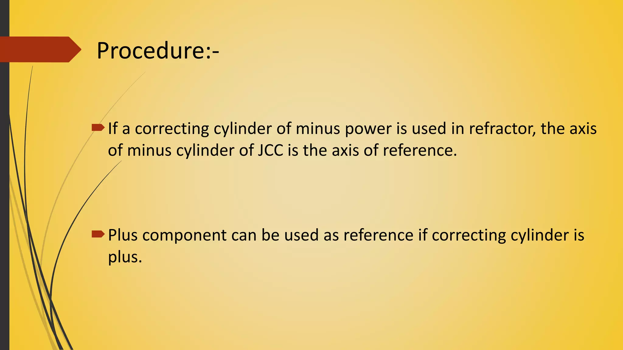 If a correcting cylinder of minus power is used in refractor, the axis
of minus cylinder of JCC is the axis of reference.
Plus component can be used as reference if correcting cylinder is
plus.
Procedure:-
 