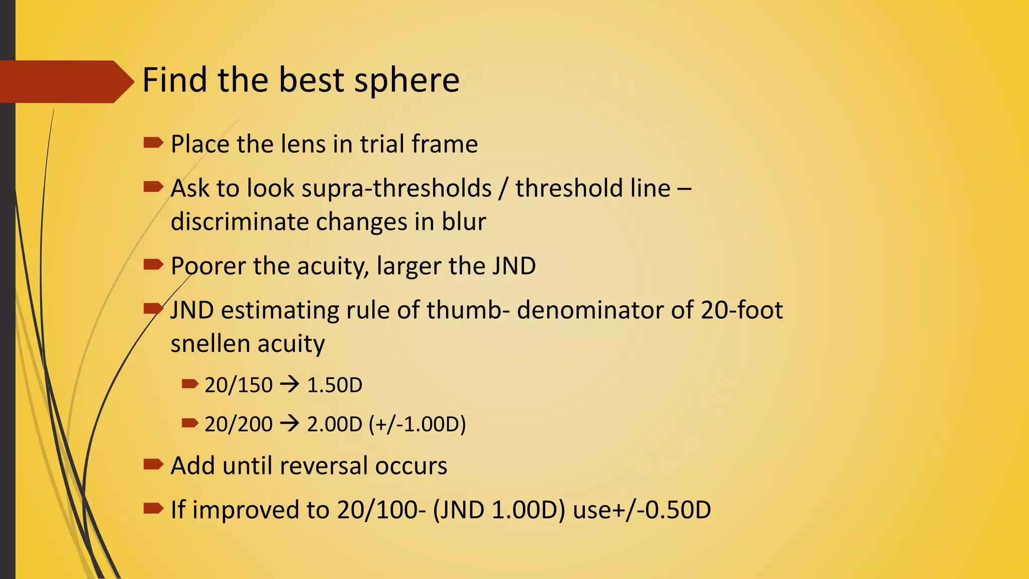 Find the best sphere
Place the lens in trial frame
Ask to look supra-thresholds / threshold line –
discriminate changes in blur
Poorer the acuity, larger the JND
JND estimating rule of thumb- denominator of 20-foot
snellen acuity
20/150  1.50D
20/200  2.00D (+/-1.00D)
Add until reversal occurs
If improved to 20/100- (JND 1.00D) use+/-0.50D
 