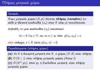 Πλήρεις μετρικοί χώροι
Ορισμός
΄Ενας μετρικός χώρος (X,ρ) λέγεται πλήρης (complete) αν
κάθε ρ–βασική ακολουθία (xn) στον X είναι ρ–συγκλίνουσα.
Δηλαδή, αν μια ακολουθία (xn) ικανοποιεί:
∀ε > 0 ∃n0 ∈ N : αν m,n ≥ n0 τότε ρ(xn,xm) < ε
τότε υπάρχει x ∈ X ώστε ρ(xn,x) → 0.
Παραδείγματα (πλήρεις χώροι)
(α) Αν δ η διακριτή μετρική στο X, ο χώρος (X,δ) είναι πλήρης.
(β) Ο (R,|·|) είναι πλήρης μετρικός χώρος (Απειρ Ι).
(γ) Ο (Rm,ρ2), όπου ρ2 η Ευκλείδεια μετρική, είναι πλήρης
μετρικός χώρος.
 