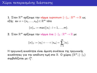 Χώροι πεπερασμένης διάστασης
1. Στον Rm ορίζουμε την νόρμα supremum · ∞ : Rm → R ως
εξής: αν x = (x1,...,xm) ∈ Rm τότε
x ∞ := max{|xi | : i = 1,...,m}.
2. Στον Rm ορίζουμε την νόρμα ένα · 1 : Rm → R με
x 1 := |x1|+···+|xm| =
m
∑
i=1
|xi |.
Η τριγωνική ανισότητα είναι άμεση συνέπεια της τριγωνικής
ανισότητας για την απόλυτη τιμή στο R. Ο χώρος (Rm, · 1)
συμβολίζεται με m
1 .
 