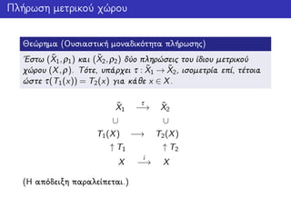Πλήρωση μετρικού χώρου
Θεώρημα (Ουσιαστική μοναδικότητα πλήρωσης)
΄Εστω ( ˜X1,ρ1) και ( ˜X2,ρ2) δύο πληρώσεις του ίδιου μετρικού
χώρου (X,ρ). Τότε, υπάρχει τ : ˜X1 → ˜X2, ισομετρία επί, τέτοια
ώστε τ(T1(x)) = T2(x) για κάθε x ∈ X.
˜X1
τ
−→ ˜X2
∪ ∪
T1(X) −→ T2(X)
↑ T1 ↑ T2
X
i
−→ X
(Η απόδειξη παραλείπεται.)
 