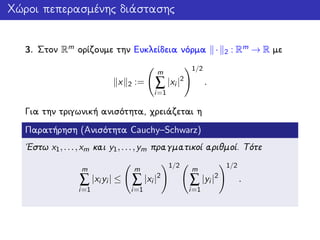 Χώροι πεπερασμένης διάστασης
3. Στον Rm ορίζουμε την Ευκλείδεια νόρμα · 2 : Rm → R με
x 2 :=
m
∑
i=1
|xi |2
1/2
.
Για την τριγωνική ανισότητα, χρειάζεται η
Παρατήρηση (Ανισότητα Cauchy–Schwarz)
΄Εστω x1,...,xm και y1,...,ym πραγματικοί αριθμοί. Τότε
m
∑
i=1
|xi yi | ≤
m
∑
i=1
|xi |2
1/2
m
∑
i=1
|yi |2
1/2
.
 