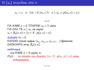 Η (xn) συγκλίνει στο x:
xn → x ⇔ (∀ε > 0 ∃no ∈ N : n ≥ no ⇒ ρ(xn,x) < ε.)
⇐⇒
ΓΙΑ ΚΑΘΕ ε > 0 ΥΠΑΡΧΕΙ no ∈ N ώστε
ΓΙΑ ΟΛΑ ΤΑ n ≥ no να ισχύει
xn ∈ Bρ(x,ε) ≡ {y ∈ X : ρ(y,x) < ε}.
Δηλαδή ∀ε > 0
ΚΑΠΟΙΟ τελικό τμήμα (xno ,xno+1,xno+2,...) βρίσκεται
ΟΛΟΚΛΗΡΟ στην Bρ(x,ε).
ισοδύναμα
για ΚΑΘΕ ε > 0 ισχύει η
P(ε) : το σύνολο των δεικτών {n ∈ N : ρ(xn,x) ≥ ε} είναι
πεπερασμένο.
←→
 