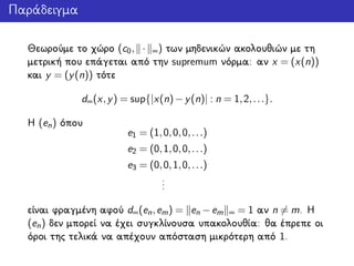 Παράδειγμα
Θεωρούμε το χώρο (c0, · ∞) των μηδενικών ακολουθιών με τη
μετρική που επάγεται από την supremum νόρμα: αν x = (x(n))
και y = (y(n)) τότε
d∞(x,y) = sup{|x(n)−y(n)| : n = 1,2,...}.
Η (en) όπου
e1 = (1,0,0,0,...)
e2 = (0,1,0,0,...)
e3 = (0,0,1,0,...)
...
είναι φραγμένη αφού d∞(en,em) = en −em ∞ = 1 αν n = m. Η
(en) δεν μπορεί να έχει συγκλίνουσα υπακολουθία: θα έπρεπε οι
όροι της τελικά να απέχουν απόσταση μικρότερη από 1.
 