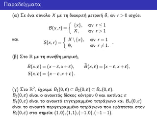 Παραδείγματα
(α) Σε ένα σύνολο X με τη διακριτή μετρική δ, αν r > 0 ισχύει
B(x,r) =
{x}, αν r ≤ 1
X, αν r > 1
και
S(x,r) =
X {x}, αν r = 1
/0, αν r = 1.
.
(β) Στο R με τη συνήθη μετρική,
B(x,ε) = (x −ε,x +ε), B(x,ε) = [x −ε,x +ε],
S(x,ε) = {x −ε,x +ε}.
(γ) Στο R2, έχουμε B1(0,ε) ⊂ B2(0,ε) ⊂ B∞(0,ε).
B2(0,ε) είναι ο ανοικτός δίσκος κέντρου 0 και ακτίνας ε
B1(0,ε) είναι το ανοικτό εγγεγραμμένο τετράγωνο και B∞(0,ε)
είναι το ανοικτό περιγεγραμμένο τετράγωνο που εφάπτεται στον
B2(0,ε) στα σημεία (1,0),(1,1),(−1,0),(−1−1).
 