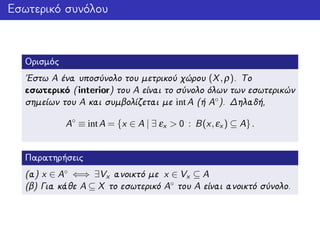 Εσωτερικό συνόλου
Ορισμός
΄Εστω A ένα υποσύνολο του μετρικού χώρου (X,ρ). Το
εσωτερικό (interior) του A είναι το σύνολο όλων των εσωτερικών
σημείων του A και συμβολίζεται με intA (ή A◦). Δηλαδή,
A◦
≡ intA = {x ∈ A | ∃ εx > 0 : B(x,εx ) ⊆ A}.
Παρατηρήσεις
(α) x ∈ A◦ ⇐⇒ ∃Vx ανοικτό με x ∈ Vx ⊆ A
(β) Για κάθε A ⊆ X το εσωτερικό A◦ του A είναι ανοικτό σύνολο.
 