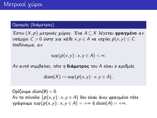 Μετρικοί χώροι
Ορισμός (διάμετρος)
΄Εστω (X,ρ) μετρικός χώρος. ΄Ενα A ⊆ X λέγεται φραγμένο αν
υπάρχει C > 0 ώστε για κάθε x,y ∈ A να ισχύει ρ(x,y) ≤ C.
Ισοδύναμα, αν
sup{ρ(x,y) : x,y ∈ A} < ∞.
Αν αυτό συμβαίνει, τότε η διάμετρος του A είναι ο αριθμός
diam(X) := sup{ρ(x,y) : x,y ∈ A}.
Ορίζουμε diam(/0) = 0.
Αν το σύνολο {ρ(x,y) : x,y ∈ A} δεν είναι άνω φραγμένο τότε
γράφουμε sup{ρ(x,y) : x,y ∈ A} = +∞ ή diam(A) = +∞.
 