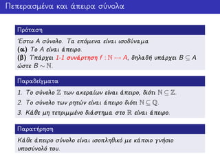 Πεπερασμένα και άπειρα σύνολα
Πρόταση
΄Εστω A σύνολο. Τα επόμενα είναι ισοδύναμα
(α) Το A είναι άπειρο.
(β) Υπάρχει 1-1 συνάρτηση f : N A, δηλαδή υπάρχει B ⊆ A
ώστε B ∼ N.
Παραδείγματα
1. Το σύνολο Z των ακεραίων είναι άπειρο, διότι N ⊆ Z.
2. Το σύνολο των ρητών είναι άπειρο διότι N ⊆ Q.
3. Κάθε μη τετριμμένο διάστημα στο R είναι άπειρο.
Παρατήρηση
Κάθε άπειρο σύνολο είναι ισοπληθικό με κάποιο γνήσιο
υποσύνολό του.
 