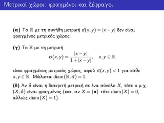 Μετρικοί χώροι: φραγμένοι και ξέφραγοι
(α) Το R με τη συνήθη μετρική d(x,y) = |x −y| δεν είναι
φραγμένος μετρικός χώρος.
(γ) Το R με τη μετρική
σ(x,y) =
|x −y|
1+|x −y|
, x,y ∈ R
είναι φραγμένος μετρικός χώρος, αφού σ(x,y) < 1 για κάθε
x,y ∈ R. Μάλιστα diam(R,σ) = 1.
(δ) Αν δ είναι η διακριτή μετρική σε ένα σύνολο X, τότε ο μ.χ.
(X,δ) είναι φραγμένος (και, αν X = {•} τότε diam(X) = 0,
αλλιώς diam(X) = 1).
 