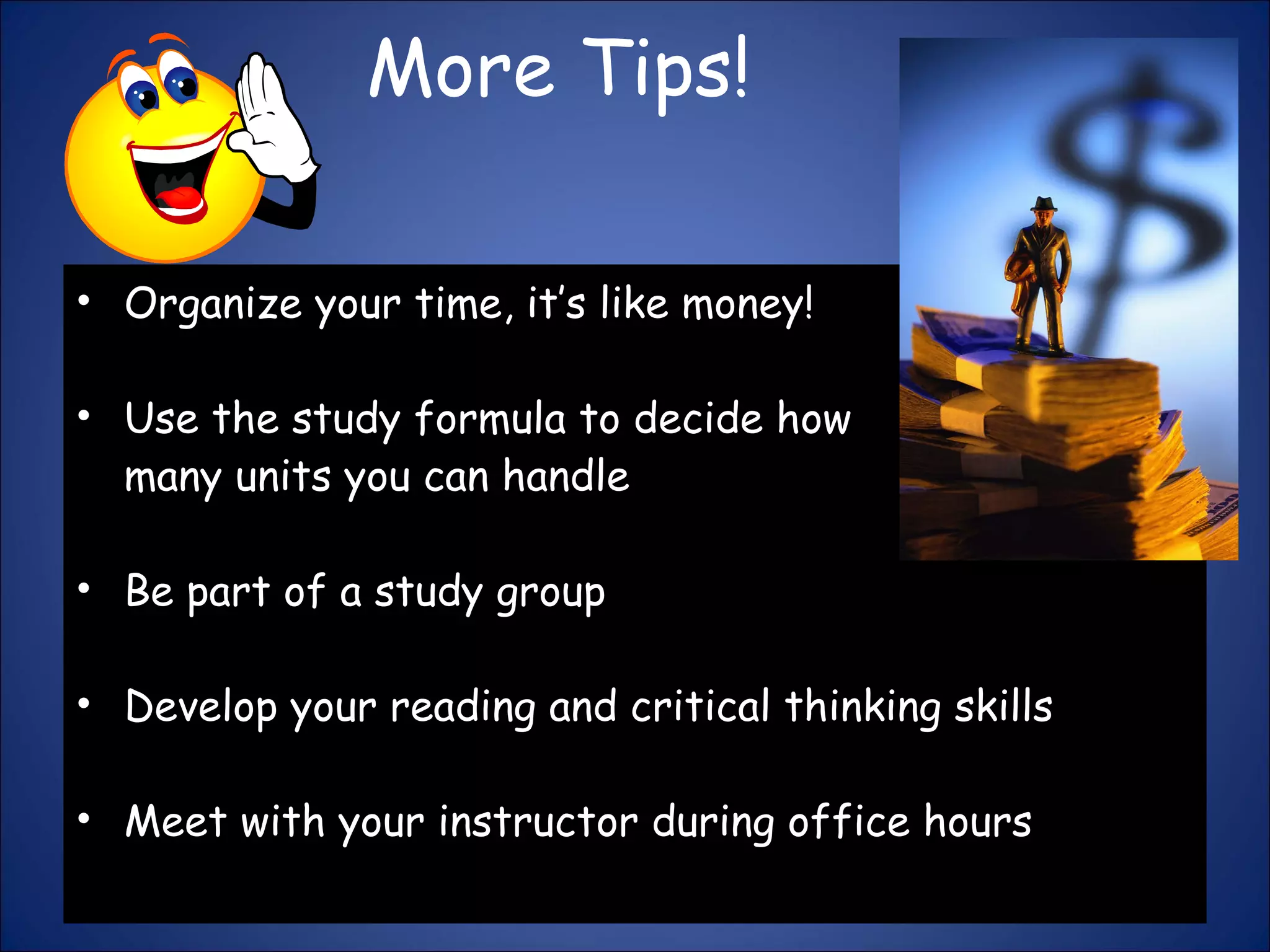More Tips! Organize your time, it’s like money!  Use the study formula to decide how many units you can handle Be part of a study group  Develop your reading and critical thinking skills Meet with your instructor during office hours 