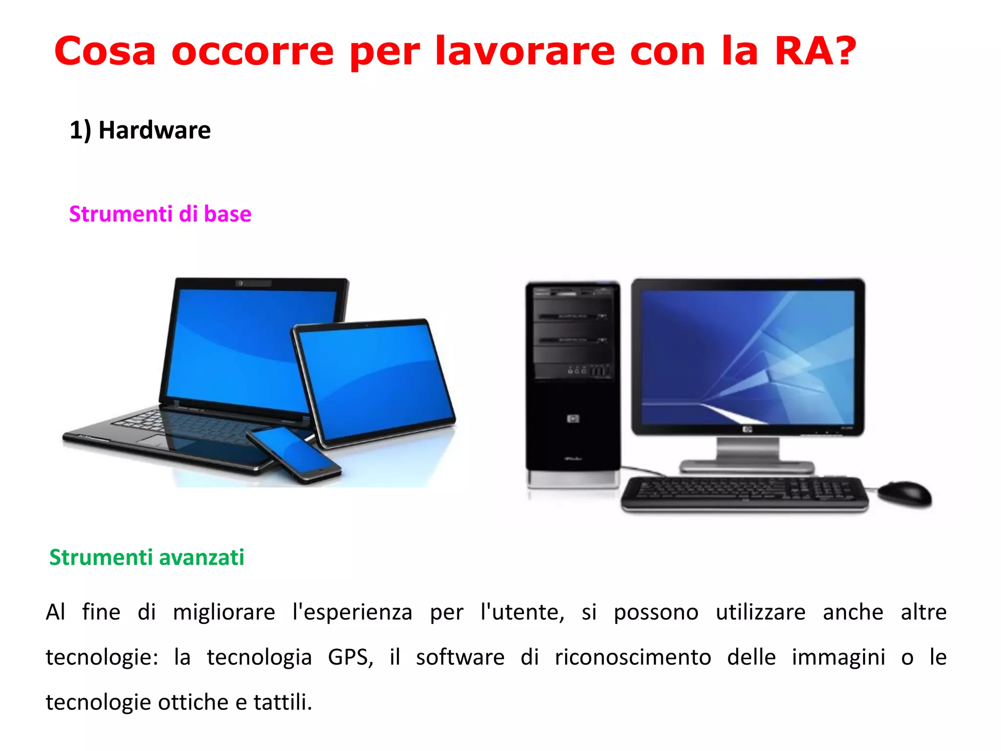 Al fine di migliorare l'esperienza per l'utente, si possono utilizzare anche altre
tecnologie: la tecnologia GPS, il software di riconoscimento delle immagini o le
tecnologie ottiche e tattili.
Cosa occorre per lavorare con la RA?
Strumenti di base
Strumenti avanzati
1) Hardware
 