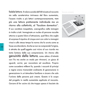 fedele lettore. Il valore sociale dell’AR mixata al racconto   Racconto aumentato

      sta nella caratteristica intrinseca del libro aumentato,
      l’essere rivolto a più lettori contemporaneamente, non
      più una lettura prettamente individuale ma un
      ritorno alla collettività, al “focolare domestico”.
      Il suo carattere inaspettato, scenografico nelle immagini
      è rivolto a tutti. Immaginate un nucleo di persone raccolte
      attorno a questo fulcro d’attrazione, quel libro che coglie
      di sorpresa il nipotino di cinque anni con colori e immagini
      vivaci e allo stesso tempo la nonna che lo scruta come se

100
      fosse una diavoleria. Anche se non ne comprende l’origine,
      è attratta da quell’oggetto così vicino al suo ricordo ma
      tanto lontano dalla sua comprensione. Un ritorno alla
      genuinità della lettura, come attimo d’intimità
      con l’Io ma anche un modo per ritrovarsi, un gioco di
      sguardi, sorrisi, per raccontare ed ascoltare. Proprio
      come succedeva millenni fa, quando i racconti di principi
      e regine erano tramandati oralmente di generazione in
      generazione in un’atmosfera familiare e sincera che solo
      l’unione delle persone può creare. Questo è lo scopo
      del progetto in realtà aumentata applicata al racconto.
      Cercare di far uscire ciò che troppo spesso è lasciato da
 