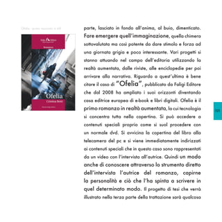 Ofelia - primo racconto in AR   parte, lasciato in fondo all’anima, al buio, dimenticato.
                                Fare emergere quell’immaginazione, quella chimera
                                sottovalutata ma così potente da dare stimolo e forza ad
                                una giornata grigia e poco interessante. Vari progetti si
                                stanno attuando nel campo dell’editoria utilizzando la
                                realtà aumentata, dalle riviste, alle enciclopedie per poi
                                arrivare alla narrativa. Riguardo a quest’ultima è bene
                                citare il caso di “Ofelia”, pubblicato da Faligi Editore
                                che dal 2008 ha ampliato i suoi orizzonti diventando
                                casa editrice europea di e-book e libri digitali. Ofelia è il
                                primo romanzo in realtà aumentata, la cui tecnologia            101
                                si concentra tutta nella copertina. Si può accedere a
                                contenuti speciali proprio come si suol procedere con
                                un normale dvd. Si avvicina la copertina del libro alla
                                telecamera del pc e si viene immediatamente indirizzati
                                ai contenuti speciali che in questo caso sono rappresentati
                                da un video con l’intervista all’autrice. Quindi un modo
                                anche di conoscere attraverso lo strumento diretto
                                dell’intervista l’autrice del romanzo, capirne
                                la personalità e ciò che l’ha spinta a scrivere in
                                quel determinato modo. Il progetto di tesi che verrà
                                illustrato nella terza parte della trattazione sarà qualcosa
 