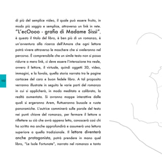 di più del semplice video, il quale può essere fruito, in
      modo più saggio e semplice, attraverso un link in rete.
      “L’ecOooo - grafia di Madame Sissì”,
      è questo il titolo del libro, è ben più di un romanzo, è
      un’avventura alla ricerca dell’Amore che ogni lettore
      potrà vivere attraverso le maschere che si sveleranno nel
      percorso. È comprensibile che un simile testo non si possa
      ridurre a mero link, ci deve essere l’interazione tra reale,
      ovvero il lettore, il virtuale, quindi oggetti 3D, video,
      immagini, e la favola, quella storia narrata tra le pagine

102
      cartacee del caro e buon fedele libro. A tal proposito
      verranno illustrate in seguito le varie parti del romanzo
      in cui si applicherà, in modo meditato e calibrato, la
      realtà aumentata. Si avranno mappe interattive dalle
      quali si ergeranno Arem, fluttueranno bussole e ruote
      panoramiche. L’autrice camminerà sulle parole del testo
      nei punti chiave del romanzo, per fermare il lettore a
      riflettere su ciò che avrà appena letto, conoscerà così chi
      ha scritto ma anche approfondirà e assumerà una lettura
      superiore a quella tradizionale. Il lettore diventerà
      anche protagonista, potrà prendere in mano quel
      libro, “Le Isole Fortunate”, narrato nel romanzo e tanto
 