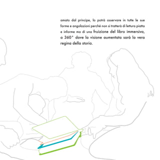amato dal principe, lo potrà osservare in tutte le sue
forme e angolazioni perché non si tratterà di lettura piatta
e informe ma di una fruizione del libro immersiva,
a 360° dove la visione aumentata sarà la vera
regina della storia.
 