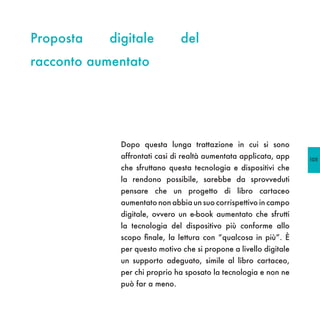 Proposta   digitale            del
racconto aumentato




             Dopo questa lunga trattazione in cui si sono
             affrontati casi di realtà aumentata applicata, app    105
             che sfruttano questa tecnologia e dispositivi che
             la rendono possibile, sarebbe da sprovveduti
             pensare che un progetto di libro cartaceo
             aumentato non abbia un suo corrispettivo in campo
             digitale, ovvero un e-book aumentato che sfrutti
             la tecnologia del dispositivo più conforme allo
             scopo finale, la lettura con “qualcosa in più”. È
             per questo motivo che si propone a livello digitale
             un supporto adeguato, simile al libro cartaceo,
             per chi proprio ha sposato la tecnologia e non ne
             può far a meno.
 