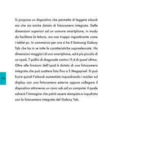 Si propone un dispositivo che permetta di leggere e-book
      ma che sia anche dotato di fotocamera integrata. Delle
      dimensioni superiori ad un comune smartphone, in modo
      da facilitare la lettura, ma non troppo ingombrante come
      i tablet pc. In commercio per ora si ha il Samsung Galaxy
      Tab che ha in se tutte le caratteristiche sopraelencate. Ha
      dimensioni maggiori di uno smartphone, ed è più piccolo di
      un i-pad, 7 pollici di diagonale contro i 9,4 di quest’ultimo.
      Oltre alle funzioni dell’i-pad è dotato di una fotocamera
      integrata che può scattere foto fino a 3 Megapixel. Si può

106
      fruire quindi l’e-book aumentato inquadrando i marker sul
      display con una fotocamera esterna oppure collegare il
      dispositivo attraverso un cavo usb ad un computer il quale
      salverà l’immagine che potrà essere stampata e inqudrata
      con la fotocamera integrata del Galaxy Tab.
 