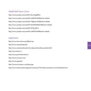 ISMAR 2010 Seoul, Corea
http://www.youtube.com/watch?v=B_45wlg88Nw

http://www.youtube.com/watch?v=yMk3YlirJIA&feature=related

http://www.youtube.com/watch?v=10jpmpr1iXo&feature=related

http://www.youtube.com/watch?v=MmN50tMlQuY&feature=related

http://www.youtube.com/watch?v=D7iB_jHK-hc

http://www.youtube.com/watch?v=yMk3YlirJIA&feature=related



Applicazioni
http://www.mimos.it/nuovo/default.asp

http://www.mymarketing.net/
                                                                                               109
http://www.camminandoscalzi.it/wordpress/la-realta-aumentata.html

http://www.futurix.it

http://www.punto-informatico.it

http://www.acrossair.com/

http://www.regard.it/

http://www.ims.tuwien.ac.at/index.php

http://www.nextme.it/tecnologia/innovazione/1157-realta-aumentata-arriva-la-realta-diminuita
 