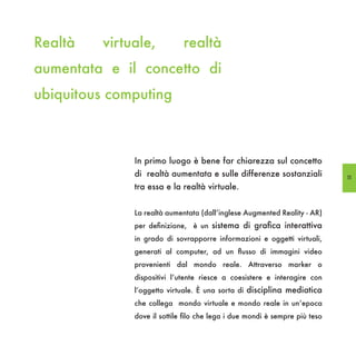 Realtà   virtuale,           realtà
aumentata e il concetto di
ubiquitous computing



              In primo luogo è bene far chiarezza sul concetto
              di realtà aumentata e sulle differenze sostanziali            11
              tra essa e la realtà virtuale.


              La realtà aumentata (dall’inglese Augmented Reality - AR)
              per definizione, è un sistema di grafica interattiva
              in grado di sovrapporre informazioni e oggetti virtuali,
              generati al computer, ad un flusso di immagini video
              provenienti dal mondo reale. Attraverso marker o
              dispositivi l’utente riesce a coesistere e interagire con
              l’oggetto virtuale. È una sorta di disciplina mediatica
              che collega mondo virtuale e mondo reale in un’epoca
              dove il sottile filo che lega i due mondi è sempre più teso
 
