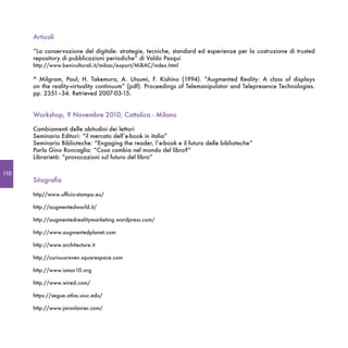 Articoli

      “La conservazione del digitale: strategie, tecniche, standard ed esperienze per la costruzione di trusted
      repository di pubblicazioni periodiche” di Valdo Pasqui
      http://www.beniculturali.it/mibac/export/MiBAC/index.html

      ^ Milgram, Paul; H. Takemura, A.  Utsumi, F.  Kishino (1994). “Augmented Reality: A class of displays
      on the reality-virtuality continuum” (pdf). Proceedings of Telemanipulator and Telepresence Technologies.
      pp. 2351–34. Retrieved 2007-03-15.


      Workshop, 9 Novembre 2010, Cattolica - Milano

      Cambiamenti delle abitudini dei lettori
      Seminario Editori: “il mercato dell’e-book in italia”
      Seminario Biblioteche: “Engaging the reader, l’e-book e il futuro delle biblioteche”
      Parla Gino Roncaglia: “Cosa cambia nel mondo del libro?”
      Librarietà: “provocazioni sul futuro del libro”

110
      Sitografia

      http//www.ufficio-stampa.eu/

      http://augmentedworld.it/

      http://augmentedrealitymarketing.wordpress.com/

      http://www.augmentedplanet.com

      http://www.architecture.it

      http://curiousraven.squarespace.com

      http://www.ismar10.org

      http://www.wired.com/

      https://segue.atlas.uiuc.edu/

      http://www.jaronlanier.com/
 
