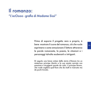 Il romanzo:
“L’ecOooo - grafia di Madame Sissì”




                  Prima di esporre il progetto vero e proprio, è
                  bene mostrare il cuore del romanzo, ciò che vuole           115
                  esprimere e come emozionare il lettore attraverso
                  le parole romanzate, la poesia, le citazioni e i
                  personaggi talvolta esuberanti e intriganti.


                  Di seguito una breve sintesi della storia d’Amore tra un
                  misterioso principe Martin e la sua amata narrata con
                  passione e struggenti parole da colui, il principe Brown,
                  che vuole cogliere quel fiore che da molti è ricercato ma
                  da pochi trovato.
 