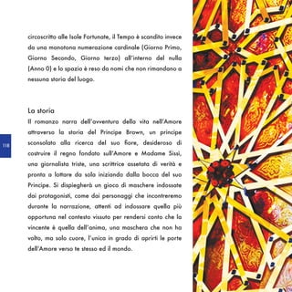 circoscritto alle Isole Fortunate, il Tempo è scandito invece
      da una monotona numerazione cardinale (Giorno Primo,
      Giorno Secondo, Giorno terzo) all’interno del nulla
      (Anno 0) e lo spazio è reso da nomi che non rimandano a
      nessuna storia del luogo.




      La storia
      Il romanzo narra dell’avventura della vita nell’Amore
      attraverso la storia del Principe Brown, un principe

118
      sconsolato alla ricerca del suo fiore, desideroso di
      costruire il regno fondato sull’Amore e Madame Sissì,
      una giornalista triste, una scrittrice assetata di verità e
      pronta a lottare da sola iniziando dalla bocca del suo
      Principe. Si dispiegherà un gioco di maschere indossate
      dai protagonisti, come dai personaggi che incontreremo
      durante la narrazione, attenti ad indossare quella più
      opportuna nel contesto vissuto per rendersi conto che la
      vincente è quella dell’anima, una maschera che non ha
      volto, ma solo cuore, l’unica in grado di aprirti le porte
      dell’Amore verso te stesso ed il mondo.
 