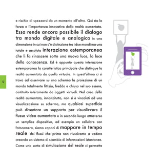 e rischia di spezzarsi da un momento all’altro. Qui sta la
     forza e l’importanza innovativa della realtà aumentata.
     Essa rende ancora possibile il dialogo
     tra mondo digitale e analogico in una
     dimensione in cui non c’è distinzione tra i due mondi ma una
     totale e assoluta   interazione estemporanea
     che li fa rinascere sotto una nuova luce, la luce
     della conoscenza. Ed è appunto questa interazione
     estemporanea la caratteristica principale che distingue la
     realtà aumentata da quella virtuale. In quest’ultima ci si

12
     trova ad osservare su uno schermo la proiezione di un
     mondo totalmente fittizio, freddo e chiuso nel suo essere,
     costituito interamente da oggetti virtuali. Nel caso della
     realtà aumentata, innanzitutto, non si è vincolati ad una
     visualizzazione su schermo, ma qualsiasi superficie
     può diventare un supporto per visualizzare il
     flusso video aumentato e in secondo luogo attraverso
     un semplice dispositivo, ad esempio un cellulare con
     fotocamera, siamo capaci di   mappare in tempo
     reale    dei flussi che prima non riuscivamo a vedere
     creando un sistema di scambio di informazioni istantanee.
     Come una sorta di simulazione del reale ci permette
 