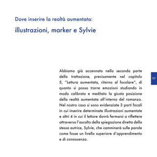 Dove inserire la realtà aumentata:

illustrazioni, marker e Sylvie




                   Abbiamo già accennato nella seconda parte
                   della trattazione, precisamente nel capitolo              121
                   5, “Lettura aumentata, ritorno al focolare”, di
                   quanto si possa trarre emozioni studiando in
                   modo calibrato e meditato la giusta posizione
                   della realtà aumentata all’interno del romanzo.
                   Nel nostro caso si sono evidenziate 3 parti focali
                   in cui inserire determinate illustrazioni aumentate
                   e altri 4 in cui il lettore dovrà fermarsi a riflettere
                   attraverso l’ascolto della spiegazione diretta della
                   stessa autrice, Sylvie, che camminerà sulle parole
                   come fosse un livello superiore d’apprendimento
                   e di conoscenza.
 