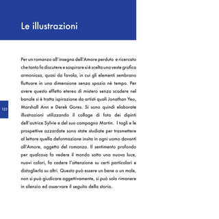 Le illustrazioni


      Per un romanzo all’insegna dell’Amore perduto e ricercato
      che tanto fa discutere e sospirare si è scelta una veste grafica
      armoniosa, quasi da favola, in cui gli elementi sembrano
      fluttuare in una dimensione senza spazio nè tempo. Per
      avere questo effetto etereo di mistero senza scadere nel
      banale si è tratta ispirazione da artisti quali Jonathan Yeo,

122
      Marshall Ann e Derek Gores. Si sono quindi elaborate
      illustrazioni utilizzando il collage di foto dei dipinti
      dell’autrice Sylvie e del suo compagno Martin. I tagli e le
      prospettive azzardate sono state studiate per trasmettere
      al lettore quella deformazione insita in ogni uomo davanti
      all’Amore, oggetto del romanzo. Il sentimento profondo
      per qualcosa fa vedere il mondo sotto una nuova luce,
      nuovi colori, fa cadere l’attenzione su certi particolari e
      distoglierla su altri. Questo può essere un bene o un male,
      non si può giudicare oggettivamente, si può solo rimanere
      in silenzio ed osservare il seguito della storia.
 
