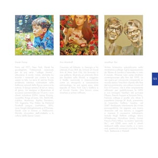 Derek Gores                                   Ann Marshall                                 Jonathan Yeo

Nato nel 1971, New York. Derek ha             Cresciuta ad Atlanta, in Georgia e ha        Artista britannico specializzato nella
guadagnato l’attenzione nazionale             ottenuto il suo BFA da School of Visual      ritrattistica e collage. Egli è rappresentato
per la sua serie “collage ritratto”,          Arts di New York City. Ha lavorato in        da Eleven di Londra e Lazarides in tutto
attraverso il riciclo riviste, etichette ha   una galleria, illustrato un premiato libro   il mondo. Divenne noto come ritrattista
trovato i materiali per creare le sue         per bambini sulla Shoah, e viaggiato         contemporaneo alla fine del 1990. La
opere su tela. La serie di vetrine Gores      a livello nazionale e internazionale         sua opera più conosciuta comprende un
                                                                                                                                           123
evidenzia interessi contrastanti nelle        come un etnografo e consumatore              mondo stanco Tony Blair dipinto alla fine
bellezze naturali della figura umana e la     antropologo. Le sue opere sono state         del suo premierato, una pittura iconica di
natura, il design estetico di ed un senso     esposte al New York City’s Gallery e         Erin O’Connor, che è stato ampiamente
di gioco. Un designer e illustratore di       al Lincoln Center. Ora lavora come           utilizzato per pubblicizzare la NPG
successo commerciale per 15 anni. I suoi      ritrattista e artista raffinata.             e ora immagini familiari del principe
clienti includono ESPN, Lenny Kravitz,                                                     Filippo, Dennis Hopper e Grayson Perry.
Lucasfilm, Kings of Leon, U2, NASCAR,                                                      Famoso collage è quello che ritrae il
Adidas, Madonna, Harley Davidson,                                                          presidente George W. Bush, presentato
321 Agenzia, Van Halen, la National                                                        al Lazarides Gallery, Londra, nel
Football League, LiveNation, SEIU,                                                         2007. Realizzato interamente da riviste
Love Haight Abbigliamento e JCPenney.                                                      pornografiche, ha segnato una nuova
Derek vive e lavora a Melbourne,                                                           direzione nel suo lavoro, e soggetti
Florida, circondato dall’intelletto e la                                                   a ricevere il successivo trattamento
cultura della Space Coast.                                                                 include Hugh Heffner collage, Mary
                                                                                           Whitehouse, Wyndham Lewis, Lucian
                                                                                           Freud e Paris Hilton. La mostra “periodo
                                                                                           blu”, nel 2008 sono nudi e ritratti
                                                                                           realizzati nello stesso modo, e ci sono
                                                                                           stati spettacoli successivi a Londra, New
                                                                                           York, Betlemme e Walsall.
 