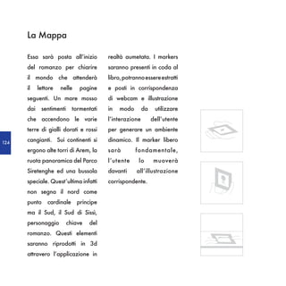 La Mappa

      Essa sarà posta all’inizio         realtà aumetata. I markers
      del romanzo per chiarire           saranno presenti in coda al
      il mondo che attenderà             libro, potranno essere estratti
      il    lettore   nelle    pagine    e posti in corrispondenza
      seguenti. Un mare mosso            di webcam e illustrazione
      dai    sentimenti     tormentati   in   modo       da    utilizzare
      che accendono le varie             l’interazione        dell’utente
      terre di gialli dorati e rossi     per generare un ambiente

124
      cangianti. Sui continenti si       dinamico. Il marker libero
      ergono alte torri di Arem, la      sarà        fondamentale,
      ruota panoramica del Parco         l’utente     lo       muoverà
      Siretenghe ed una bussola          davanti     all’illustrazione
      speciale. Quest’ultima infatti     corrispondente.
      non segna il nord come
      punto     cardinale     principe
      ma il Sud, il Sud di Sissì,
      personaggio         chiave   del
      romanzo. Questi elementi
      saranno riprodotti in 3d
      attravero l’applicazione in
 