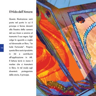 Il Nido dell’Amore

      Questa illustrazione sarà
      posta nel punto in cui il
      principe si ferma davanti
      alla finestra della camera
      del suo Arem e ammira al
      tramonto il suo regno. Egli
      volge lo sguardo e coglie
      sul davanzale un libro, “Le

126
      Isole Fortunate”. Proprio
      questo libro sarà riprodotto
      in   3d     e    contribuirà
      all’applicazione     in   AR.
      Il lettore terrà in mano il
      marker che si tramuterà
      in libro. In tal modo egli
      diventerà       protagonista
      della storia, il principe.
 