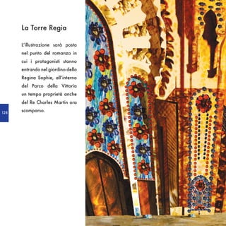 La Torre Regia

      L’illustrazione sarà posta
      nel punto del romanzo in
      cui i protagonisti stanno
      entrando nel giardino della
      Regina Sophie, all’interno
      del Parco della Vittoria
      un tempo proprietà anche
      del Re Charles Martin ora

128
      scomparso.
 