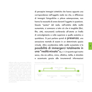 di percepire immagini sintetiche che hanno appunto una
                                              corrispondenza nell’oggetto reale ma che, a differenza
                                              di immagini fotografiche o pitture estemporanee, non
                                              hanno la necessità di avere davanti l’oggetto in questione.
                                              Queste “ipotesi” del reale, nell’ambito della realtà
                                              aumentata, si sommano a tutto ciò che è tangibile (libri,
                                              film, città, monumenti) conferendo all’utente un livello
                                              di coinvolgimento a volte superiore a quello autentico e
                                              quotidiano. Si può parlare quindi di      presenza, una
                                              sensazione mentale di essere in un determinato spazio
                                              virtuale. Altra caratteristica della realtà aumentata è la        13
                                              possibilità di immergerci totalmente in
                                              una “realtà mixata”(fig. I,1.1) in quanto ogni nostro
                                              senso, che sia uditivo, visivo, olfattivo, tattile, è stimolato
                                              e accentuato grazie alle innumerevoli informazioni

Milgram nella sua tassonomia definisce
i sistemi mixed reality quei sistemi che si
frappongono tra quelli puramente reali
e quelli puramente virtuali. La mixed
reality rappresenta quindi gli ambienti
in cui la realtà virtuale, sintetizzata con
gli elaboratori, viene in qualche modo
composta con il mondo reale. Se in tale
composizione l’aspetto predominante
è rappresentato dalla realtà virtuale si
parla di virtualità aumentata; viceversa
si parla di realtà aumentata nel caso in
cui il mondo reale rappresenta il fattore
predominante.
 