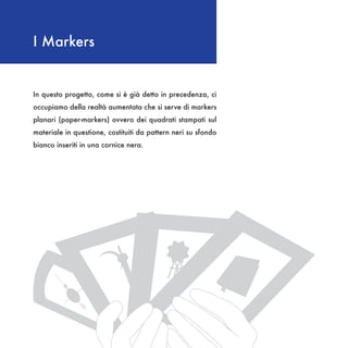 I Markers


In questo progetto, come si è già detto in precedenza, ci
occupiamo della realtà aumentata che si serve di markers
planari (paper-markers) ovvero dei quadrati stampati sul
materiale in questione, costituiti da pattern neri su sfondo
bianco inseriti in una cornice nera.
 