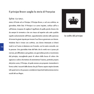 Il principe Brown sceglie la storia di Françoise


      Sylvie: Cari lettori,
      siamo di fronte ad un Principe, il Principe Brown, e ad una scrittrice, ex

      giornalista, Mdm Sissì. Il Principe è un uomo inquieto, confuso sull’Io e

      sull’Azione, incapace di cogliere il significato di quella parola Amore che

      da sempre lo tormenta e che ora riesce ad esperire solo sotto qualche

      aspetto esclusivamente nell’Arem, appositamente costruito nella speranza        La scelta del principe
      di trovare le giuste risposte per trovare il suo fiore e governare con Amore.

      Madame Sissì è invece una scrittrice, una donna interessata ai diversi

134
      modi in cui l’uomo si relaziona con il mondo, con la nostra comunità, con

      le persone. Una giornalista triste del fatto che la verità non si possa più

      narrare, più diffondere e più godere; una giornalista pronta a ricominciare

      dal principio, raccogliendo pezzi di cultura dalla bocca di coloro che

      agiscono e coloro che tentano di amministrare l’azione, partendo proprio

      dal primo uomo, il Principe, al quale avanza una proposta: tramandare in

      forma scritta i racconti delle donne che più l’hanno saputo stupire durante

      tutti questi anni e che possano considerarsi importanti testimonianze storico

      sociali del suo Regno.
 
