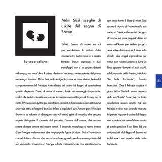 Mdm Sissì sceglie di                      con ansia tanto il libro di Mdm Sissi

                                             uscire dal regno di                       quanto il ritorno di Francoise alla sua

                                             Brown.                                    corte; un Principe che sente il bisogno

                                                                                       di tornare sui passi di quest’ultima ed

                                             Silvie: Eccomi di nuovo tra voi           entra nell’Arem per sedersi proprio

                                             per condividere la rottura della          dove soleva farlo con lei, lì dove sullo

                                             relazione tra Mdm Sissì ed il nostro      sfondo due angeli si prendono per

        La separazione                      Principe Brown espressa in due             mano per volare lontano e dove un

                                            monologhi, non si sa quanto distanti       libro appare davanti ai suoi occhi,

nel tempo, ma senz’altro il primo riferito ad un tempo antecedente.Nel primo           sul davanzale della finestra, intitolato

monologo, troviamo Mdm Sissì molto indignata, come se fosse delusa, ferita dal         “Le    Isole    Fortunate”,     firmato    135
comportamento del Principe; tanto decisa ad uscire dal Regno di quest’ultimo           Francoise. Ora il Principe capisce il

quanto disperata. Prima di uscire di scena ci lascia un messaggio importante:          gioco: Mdm Sissì è la stessa persona

andrà alle Isole Fortunate e non sa se tornerà ancora nel Regno di Brown, ma di        della sua “belle” Francoise che tanto

certo il Principe non potrà più ascoltare i racconti di Francoise se non attraverso    desiderava essere amata dal suo

una voce altrui o leggerli da solo. Infine ci esplicita il suo Amore per il Principe   Principe e che, non avendo ricevuto

Brown e la volontà di dialogare con voi lettori, genti di mondo, che ancora            le sperate risposte è uscita dal Regno

sapete distinguere il concetto dal percetto, l’amore dall’amare, che ancora            non scordandosi però del suo amato

potete donare amore ed essere amati. Il secondo monologo ci narra invece               al quale spedisce il suo libro. Ed ora

di un Principe melanconico, che rimpiange le figure di Mdm Sissì e Francoise e         usciamo tutti dal Regno di Brown ed

che addirittura afferma che senza loro il suo sguardo sembra essere privato del        inoltriamoci nel mondo delle Isole

suo vero volto. Troviamo un Principe in forte crisi esistenziale che sta attendendo    Fortunate.
 