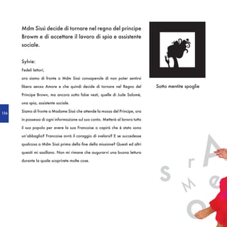 Mdm Sissì decide di tornare nel regno del principe
      Browm e di accettare il lavoro di spia e assistente
      sociale.


      Sylvie:
      Fedeli lettori,

      ora siamo di fronte a Mdm Sissì consapevole di non poter sentirsi

      libera senza Amore e che quindi decide di tornare nel Regno del           Sotto mentite spoglie
      Principe Brown, ma ancora sotto false vesti, quelle di Jude Salomè,

      una spia, assistente sociale.

136
      Siamo di fronte a Madame Sissì che attende la mossa del Principe, ora

      in possesso di ogni informazione sul suo conto. Metterà al lavoro tutto

      il suo popolo per avere la sua Francoise o capirà che è stato sono




                                                                                    A
      un’abbaglio? Francoise avrà il coraggio di svelarsi? E se succedesse

      qualcosa a Mdm Sissì prima della fine della missione? Questi ed altri




                                                                                               r
                                                                                 s
      quesiti mi assillano. Non mi rimane che augurarvi una buona lettura

      durante la quale scoprirete molte cose.




                                                                                              M
                                                                                   o           e
 
