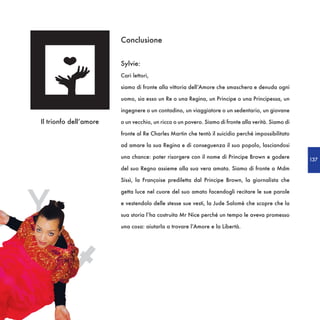 Conclusione


                            Sylvie:
                            Cari lettori,

                            siamo di fronte alla vittoria dell’Amore che smaschera e denuda ogni

                            uomo, sia esso un Re o una Regina, un Principe o una Principessa, un

                            ingegnere o un contadino, un viaggiatore o un sedentario, un giovane

    Il trionfo dell’amore   o un vecchio, un ricco o un povero. Siamo di fronte alla verità. Siamo di

                            fronte al Re Charles Martin che tentò il suicidio perché impossibilitato

                            ad amare la sua Regina e di conseguenza il suo popolo, lasciandosi

                            una chance: poter risorgere con il nome di Principe Brown e godere          137
                            del suo Regno assieme alla sua vera amata. Siamo di fronte a Mdm

                            Sissì, la Françoise prediletta dal Principe Brown, la giornalista che




A   Y
                            getta luce nel cuore del suo amato facendogli recitare le sue parole

                            e vestendolo delle stesse sue vesti, la Jude Salomè che scopre che la

                            sua storia l’ha costruita Mr Nice perché un tempo le aveva promesso




            t
                            una cosa: aiutarla a trovare l’Amore e la Libertà.
 