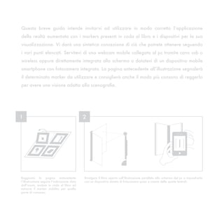 Questa breve guida intende invitarvi ad utilizzare in modo corretto l’applicazione
della realtà aumentata con i markers presenti in coda al libro e i dispositivi per la sua
visualizzazione. Vi darà una sintetica concezione di ciò che potrete ottenere seguendo
i vari punti elencati. Servitevi di una webcam mobile collegata al pc tramite cavo usb o
wireless oppure direttamente integrata allo schermo o dotatevi di un dispositivo mobile
smartphone con fotocamera integrata. La pagina antecedente all’illustrazione segnalerà
il determinato marker da utilizzare e consiglierà anche il modo più consono di reggerlo
per avere una visione adatta alla scenografia.




1                                            2




Raggiunta la pagina antecedente              Rivolgere il libro aperto sull’illustrazione parallelo allo schermo del pc o inquadrarlo
l’illustrazione seguire l’indicazione data   con un dispositivo dotato di fotocamera quasi a creare delle quinte teatrali.
dall’icona, andare in coda al libro ed
estrarre il marker stabilito per quella
parte di romanzo.
 