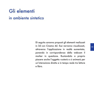 Gli elementi
in ambiente sintetico




               Di seguito saranno proposti gli elementi realizzati
               in 3d con Cinema 4d. Essi verranno visualizzati,      143
               attraverso l’applicazione in realtà aumentata,
               ponendo in corrispondenza della webcam il
               marker in questione. Ruotandolo a proprio
               piacere anche l’oggetto ruoterà e si animerà per
               un’interazione diretta e in tempo reale tra lettore
               e libro.
 
