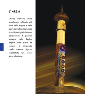 L’ AREM

      Questo     elemento        verrà
      visualizzato all’inizio del
      libro nella mappa e nella
      parte centrale del romanzo
      in cui i protagonisti stanno
      percorrendo       il    giardino
      sfarzoso       della      Regina
      Sophie. Pian piano da

144
      lontano      si        intravvede
      quella     mestosa       signora
      imbellettata      con      rosoni
      vitrei e luminosi.
 