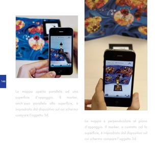 146



      La mappa aperta parallela ad una
      superficie   d’appoggio.     Il   marker,
      anch’esso parallelo alla superficie, è
      inquadrato dal dispositivo sul cui schermo
      compare l’oggetto 3d.
                                                   La mappa è perpendicolare al piano
                                                   d’appoggio. Il marker, a contatto col la
                                                   superficie, è inquadrato dal dispositivo sul
                                                   cui schermo compare l’oggetto 3d.
 